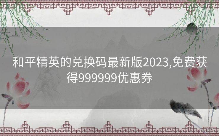 和平精英的兑换码最新版2023,免费获得999999优惠券