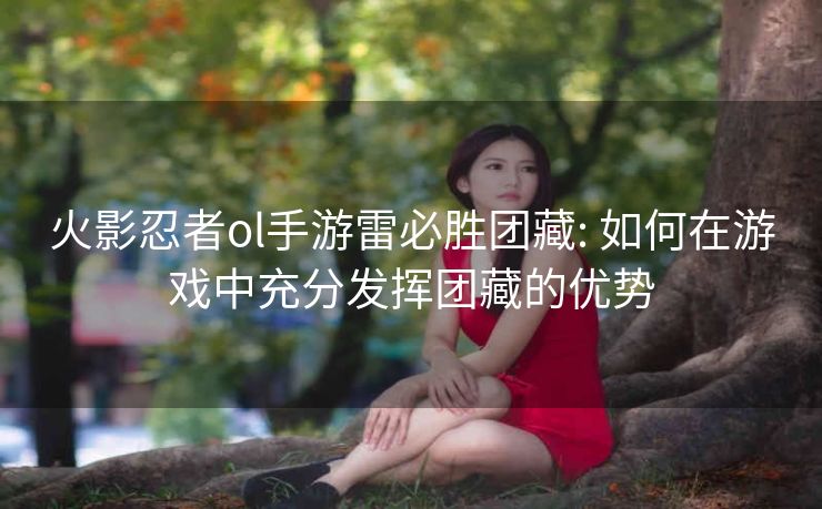 火影忍者ol手游雷必胜团藏: 如何在游戏中充分发挥团藏的优势