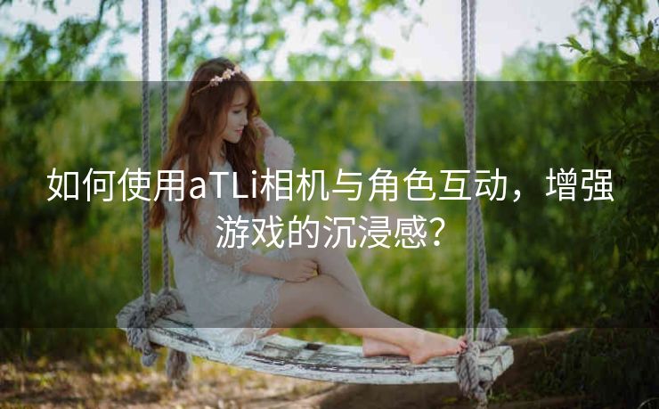 如何使用aTLi相机与角色互动，增强游戏的沉浸感？