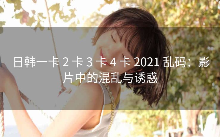 日韩一卡 2 卡 3 卡 4 卡 2021 乱码：影片中的混乱与诱惑