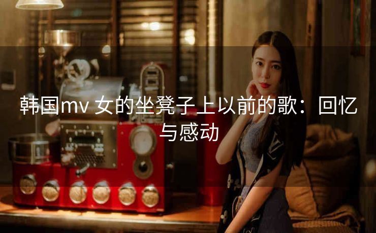 韩国mv 女的坐凳子上以前的歌：回忆与感动