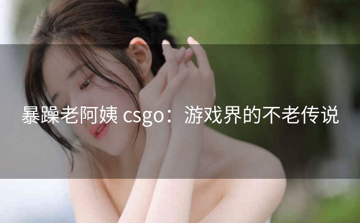 暴躁老阿姨 csgo：游戏界的不老传说