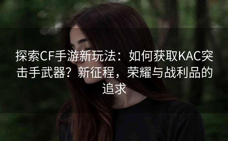 探索CF手游新玩法：如何获取KAC突击手武器？新征程，荣耀与战利品的追求