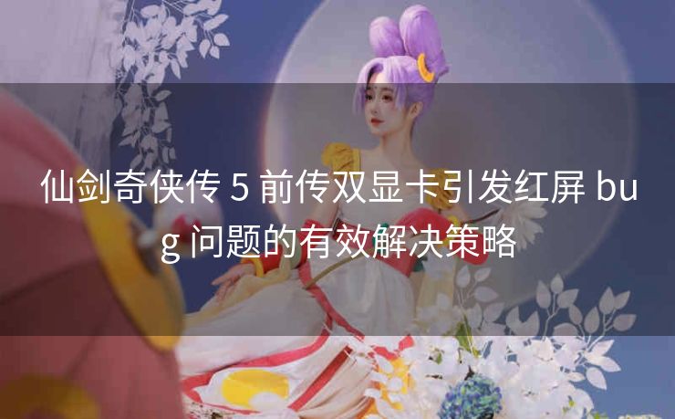 仙剑奇侠传 5 前传双显卡引发红屏 bug 问题的有效解决策略