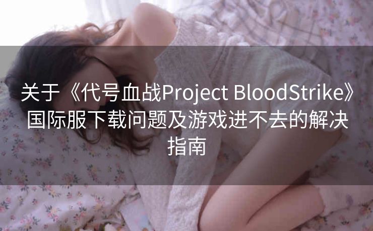 关于《代号血战Project BloodStrike》国际服下载问题及游戏进不去的解决指南