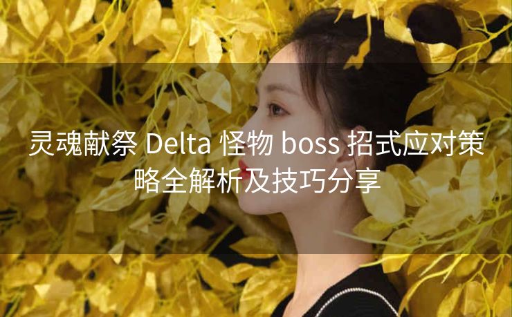 灵魂献祭 Delta 怪物 boss 招式应对策略全解析及技巧分享