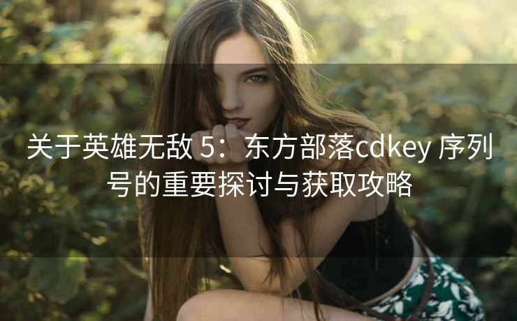 关于英雄无敌 5：东方部落cdkey 序列号的重要探讨与获取攻略