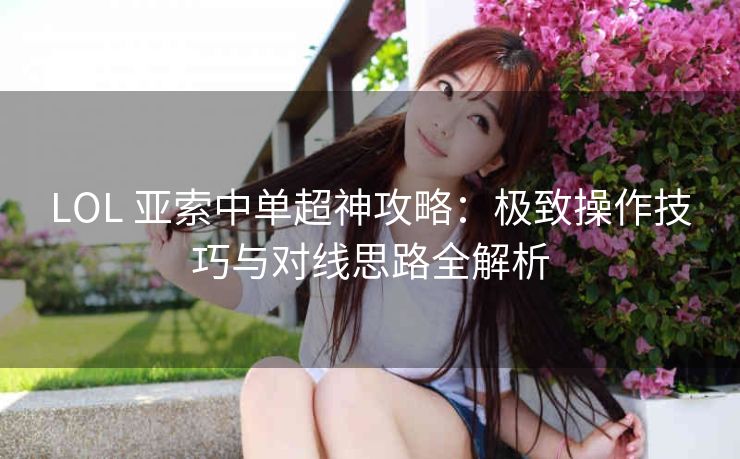 LOL 亚索中单超神攻略：极致操作技巧与对线思路全解析