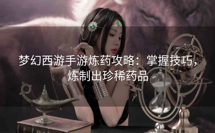 梦幻西游手游炼药攻略：掌握技巧，炼制出珍稀药品