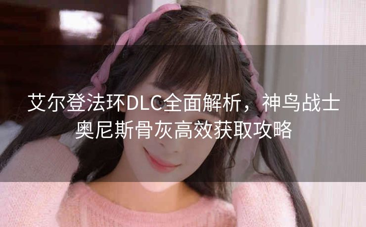 艾尔登法环DLC全面解析，神鸟战士奥尼斯骨灰高效获取攻略