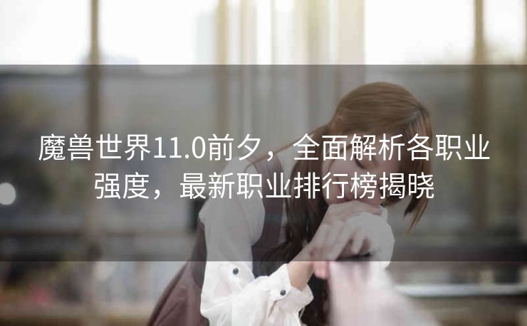 魔兽世界11.0前夕，全面解析各职业强度，最新职业排行榜揭晓