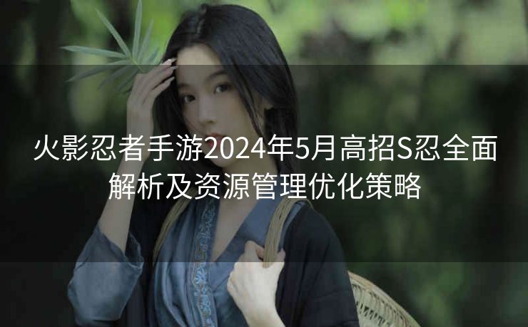 火影忍者手游2024年5月高招S忍全面解析及资源管理优化策略