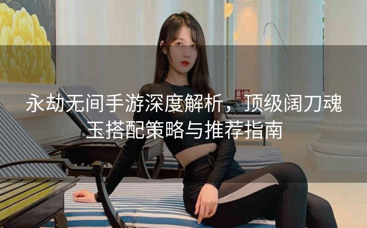 永劫无间手游深度解析，顶级阔刀魂玉搭配策略与推荐指南