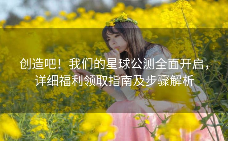 创造吧！我们的星球公测全面开启，详细福利领取指南及步骤解析