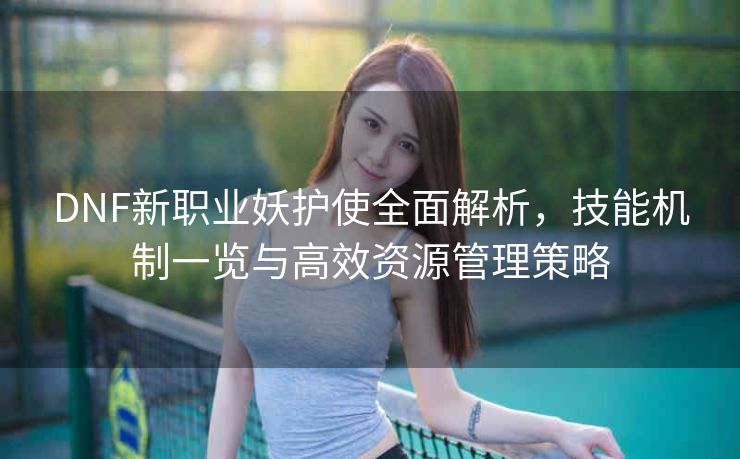 DNF新职业妖护使全面解析，技能机制一览与高效资源管理策略