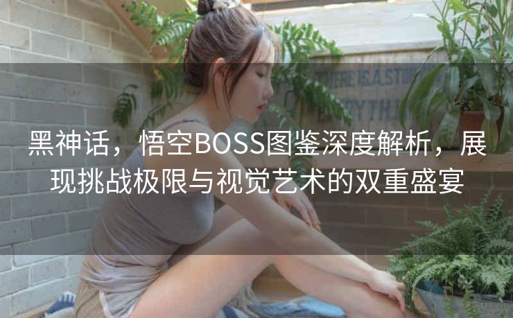 黑神话，悟空BOSS图鉴深度解析，展现挑战极限与视觉艺术的双重盛宴