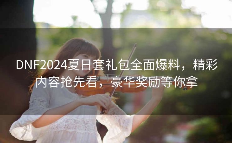 DNF2024夏日套礼包全面爆料，精彩内容抢先看，豪华奖励等你拿