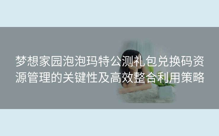 梦想家园泡泡玛特公测礼包兑换码资源管理的关键性及高效整合利用策略