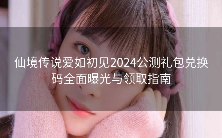 仙境传说爱如初见2024公测礼包兑换码全面曝光与领取指南