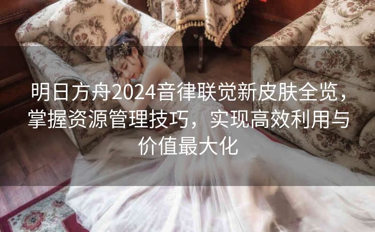 明日方舟2024音律联觉新皮肤全览，掌握资源管理技巧，实现高效利用与价值最大化