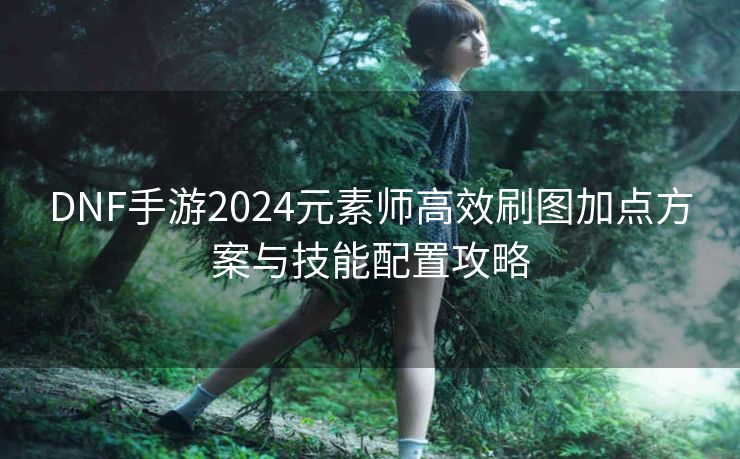 DNF手游2024元素师高效刷图加点方案与技能配置攻略