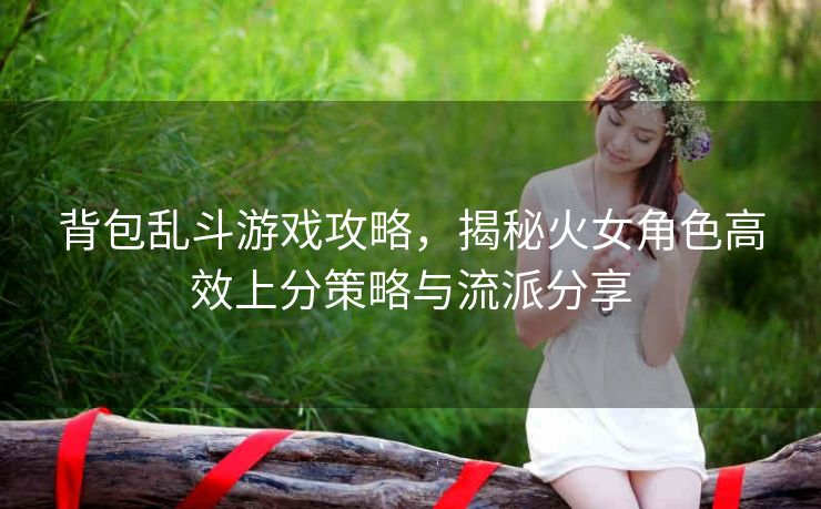 背包乱斗游戏攻略，揭秘火女角色高效上分策略与流派分享