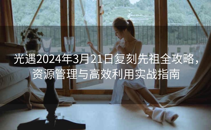 光遇2024年3月21日复刻先祖全攻略，资源管理与高效利用实战指南