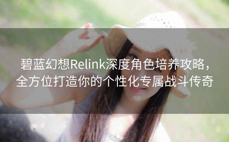 碧蓝幻想Relink深度角色培养攻略，全方位打造你的个性化专属战斗传奇