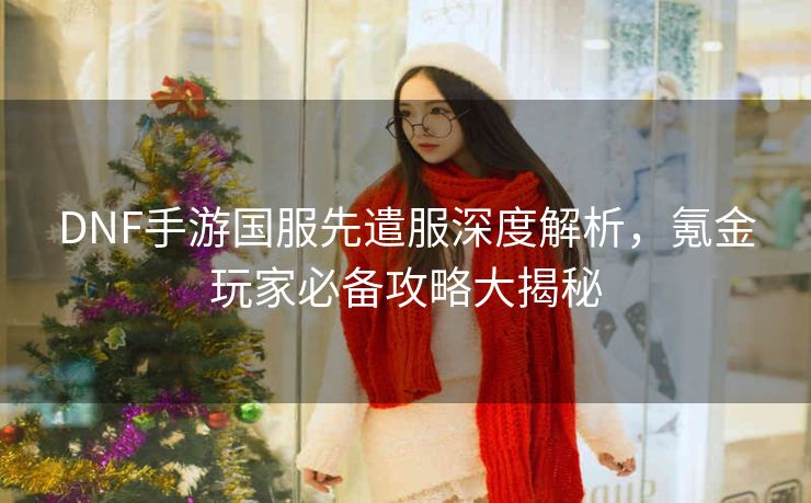 DNF手游国服先遣服深度解析，氪金玩家必备攻略大揭秘