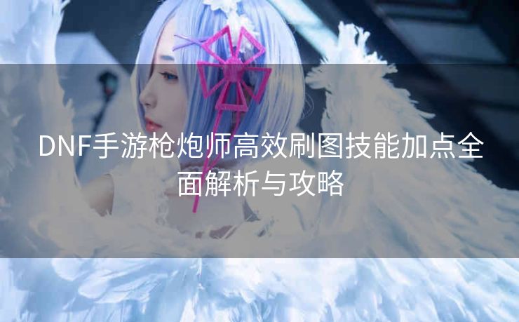 DNF手游枪炮师高效刷图技能加点全面解析与攻略