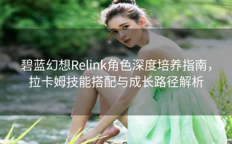 碧蓝幻想Relink角色深度培养指南，拉卡姆技能搭配与成长路径解析