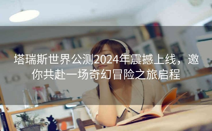 塔瑞斯世界公测2024年震撼上线，邀你共赴一场奇幻冒险之旅启程