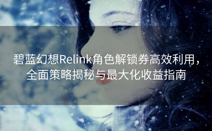 碧蓝幻想Relink角色解锁券高效利用，全面策略揭秘与最大化收益指南