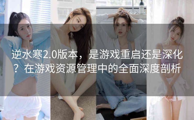 逆水寒2.0版本，是游戏重启还是深化？在游戏资源管理中的全面深度剖析