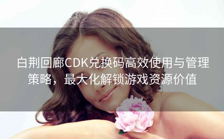 白荆回廊CDK兑换码高效使用与管理策略，最大化解锁游戏资源价值