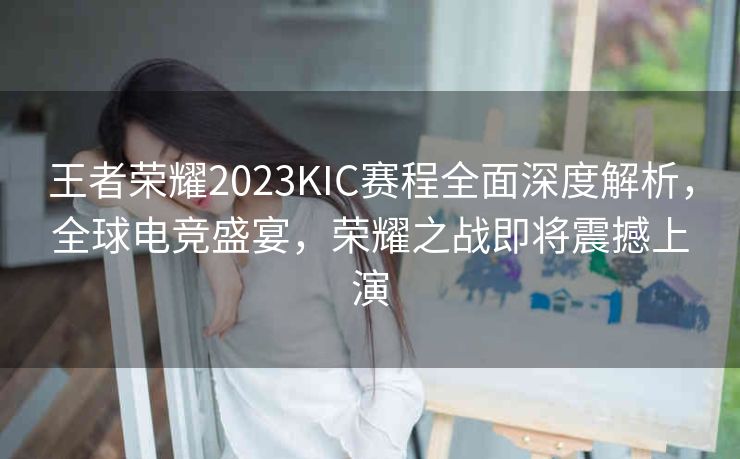 王者荣耀2023KIC赛程全面深度解析，全球电竞盛宴，荣耀之战即将震撼上演